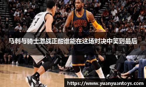 马刺与骑士激战正酣谁能在这场对决中笑到最后