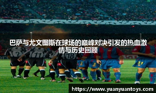 巴萨与尤文图斯在球场的巅峰对决引发的热血激情与历史回顾